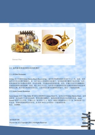 1.3. 迪拜最受欢迎的阿拉伯风味餐厅


1.3.1.Al Qasr Restaurant

Al Qasr 位于美丽的 Dubai Marine Beach Resort & Spa（迪拜海洋海滩度假村及水疗中心）内，这是一家在
迪拜非常有名的黎巴嫩餐厅，是一家开设在五星级酒店内的餐厅。这里提供黎巴嫩和中东的美食，这里
的美食被誉为中东最好的菜肴。在这里进餐，不仅能品味到美味佳肴，而且，在餐厅里还可以俯瞰酒店
美丽的花园和美丽的海滩、泳池，晚上 10 点半以后，这里更有美丽的阿拉伯肚皮舞者表演独具阿拉伯风
情的肚皮舞，配合着经典的阿拉伯音乐，让您在优美奢华而独特的环境中，度过一个愉快的夜晚。

1.3.2.Ayam Zamam Restaurant

Ayam Zamam 是位于 Bur Dubai 著名的五星级酒店 Century Hotel 内，这里过去叫 Dubai Marine Hotel。这里
同样是一家在迪拜十分著名的高档、尊贵的黎巴嫩餐厅，提供的也是美味的中东风格的美食。Ayam
Zamam 每周 7 天全开放，午餐从 12：30 分到下午 3：30 分，晚餐与现场娱乐从下午 1 9：30 到凌晨 3 点。
在这里，伴随着美妙的阿拉伯音乐，从 10 时 30 分/ 11 时保证一个特别的经验。
电话。3520900。




迪拜旅游攻略                                                                  30
Flycoco Inc. (C) Copyright (2011) All Rights Reserved
 