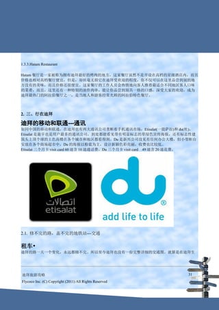 1.3.3.Hatam Restaurant

Hatam 餐厅是一家被称为拥有迪拜最好的烤肉的地方，这家餐厅虽然不是开设在高档的星级酒店内，而且
价格也相对高档餐厅便宜，但是，却丝毫无损它在迪拜受欢迎的程度，你不仅可以在这里品尝到别的地
方没有的美味，而且价格还很便宜。这家餐厅的工作人员会热情地向客人推荐最适合不同地区客人口味
的菜肴，而且，这里还有一种特别的油炸肉串，能让你品尝到别具一格的口感，深受大家的欢迎，成为
迪拜最热门的阿拉伯餐厅之一，是当地人和游客经常光顾的阿拉伯特色餐厅。



2. 三、行在迪拜

迪拜的移动和联通---通讯
如同中国的移动和联通，在迪拜也有两大通讯公司垄断着手机通讯市场，Etisalat(一提萨拉)和 du(杜)。
Etisalat 是最早也是用户最多的通讯公司，到处都能看见带有明显标志的草绿色宣传海报，还有标志性建
筑头上顶个球的土色高楼在各个城市和地区都看得到。Du 是新兴公司没见有任何办公大楼，但小型柜台
安放在各个商场超市中，Du 的海报以粉蓝为主，设计新颖色彩亮丽，收费也比较低。
Etisalat 三个月卡 visit card 60 迪含 10 迪通话费，Du 三个月卡 visit card　49 迪含 20 迪花费。




2.1. 修不完的路，盖不完的地铁站---交通


租车•
迪拜的路一天一个变化，永远都修不完。所以至今迪拜也没有一份完整详细的交通图。就算是在迪拜生




迪拜旅游攻略                                                             31
Flycoco Inc. (C) Copyright (2011) All Rights Reserved
 