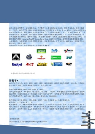 活的人你说去哪都不一定知道怎么走，大多数的车上都有 GPRS 定位系统，但是英文系统，给租车的朋
友一个参考。迪拜的早晚上班时间有堵车的情况，出行避开早 8，9 点；晚 16，17 点。但说堵车对中国人
来说也不算什么了，跟北京相比这里的堵车轻多了，有几条路比较繁忙，堵上了有 30 分钟也出来了。迪
拜的路况很好，笔直而宽广的马路任凭你撒野。迪拜的限制车速是 120 迈以下，但在车况好的情况下很
多人都把车开在 140 迈，迪拜的车到了 120 迈就开始报警，有些朋友也把报警装置拆掉因为它太吵了。在
最主要的两条路，Jumeriah Road 和 Sheikh Zayed Road 车速限制在 70 迈。迪拜的雷达报警装置很灵敏，
小心被拍照。与中国马路上完全不同的景象是，无论多好的车，开得有多快，遇到行人，你要文明礼让。
踩下刹车，让行人先过。
驾车时系好安全带，严禁使用手机，否则将罚款 400 迪。




计程车•
迪拜的计程车分为，红顶，橙顶，黄顶，绿顶，蓝顶和粉顶。散落在马路四处别有一番风景。红橙黄绿
蓝没有什么分别，只是各家所属公司不同。价钱全部一样。

普通的四人座轿车（Car）和家庭厢式车（Van）
白天起价 3 迪拉姆，1.6 迪/km；晚上起价 3.5 迪拉姆，1.6 迪/km。如果遇到穿过 creek 河会加收 4 迪拉姆
的过桥费。如遇到在街上打不到车的情况也可以打电话叫车，告知服务中心你所在的位置它便派车过去，
这样的收费起价在，白天 6 迪，晚上 7 迪。服务电话：042080808。

粉色顶的计程车是迪拜另一道风景线，这种专门的女士司机是为女士或家庭服务的。
起步价在：白天 6 迪，晚上 7 迪。
机场计程车，专门从机场接到乘客送至任何地方。这样的计程车没有什么区别，只有起步价的区别：普
通四人座轿车 起步价 20 迪拉姆，1.6 迪/km 家庭厢式车和粉顶女士用车 起步价 25 迪拉姆，1.77 迪/km 在
机场打车，会有专门的分配人员指定你到某一辆车去，他们多半会推荐粉色顶的计程车，自己想好自己




迪拜旅游攻略                                                        32
Flycoco Inc. (C) Copyright (2011) All Rights Reserved
 