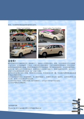 要的，可以断然拒绝而选择普通的四人轿车。




公交车•
RTA 是迪拜公共交通管理公司（政府部门），包括以上介绍的计程车，轻轨，公交车和水上巴士全部属
于这个公司。公交站是迪拜一个亮点，大部分的公交站台都有一个冷气房提供给等车的人，但公交车的
运营时间没有轻轨那么准确，所以经常遇到等车等不到的情况，暂不推荐给旅游者。并且自从迪拜轻轨
运营以来，迪拜公交车不再接受投币，如果你的手上没有银卡或红卡，你就不能乘坐公交车，而且并不
是每个公交站都有自动售卡机的，这一点很不方便。
迪拜市内有 62 路公交巴士穿梭，费用约为 1.5-2.0 迪，约为 20-30 分钟一趟，可以拨打免费热线 800-48-48
咨询运行线路及时间。
1.公车前两排有专为女士准备的座位，男士绝对不能进入。如果男士和女伴一起坐车，女伴可以和男士坐
在后排，但男士不可以和女伴坐在前排。
2.公车内不允许站立，如果车坐满了就不再载客了。公车运行当中也不可以走动。
3.公车内严禁吃东西喝饮料。




迪拜旅游攻略                                                      33
Flycoco Inc. (C) Copyright (2011) All Rights Reserved
 