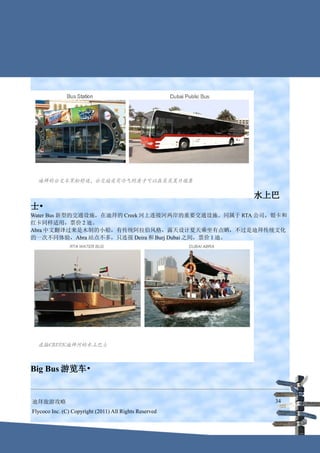 水上巴
士•
Water Bus 新型的交通设施，在迪拜的 Creek 河上连接河两岸的重要交通设施。同属于 RTA 公司，银卡和
红卡同样适用，票价 2 迪。
Abra 中文翻译过来是木制的小船，有传统阿拉伯风格，露天设计夏天乘坐有点晒，不过是迪拜传统文化
的一次不同体验，Abra 站点不多，只连接 Deira 和 Burj Dubai 之间，票价 1 迪。




Big Bus 游览车•


迪拜旅游攻略                                                    34
Flycoco Inc. (C) Copyright (2011) All Rights Reserved
 