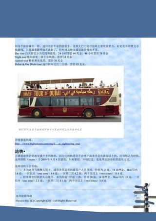 同各个旅游城市一样，迪拜也有专业的游览车。这种大巴士途径迪拜主要旅游景点，好处是不用费力寻
找路线，只要跟着随停随看就好了，但相对其他交通设施价格也不菲。
Day tour 白天游览分为红线和蓝线，24 小时票价 60 美金，48 小时票价 78 美金
Night tour 晚间游览一条主要线图，票价 34 美金
Airport tour 转机乘客线图，票价 30 美金
Dubai &Abu Dhabi tour 迪拜阿布达比二日游，票价 95 美金。




详情参见网址：
http：//www.bigbustours.com/eng/d ... ai_sightseeing_tour


地铁•
正确说迪拜的快速交通并不叫地铁，因为它的轨道并不在地下而多半是在路面以上的，应该称之为轻轨。
迪拜轻轨（metro）于 2009 年 9 月 9 日建成，车厢整洁，环境舒适。是迪拜旅游出行的最佳方式。

迪拜轻轨卡的价格：
金卡：多为迪拜当地懒人用卡，或有贪图富贵的暴发户人员使用。价格为 20 迪，14 迪押金。3km 以内
3.6 迪；一区以内（one zone）4.6 迪；一区跨二区 8.2 迪；两个区以上（two zones）11.6 迪。
银卡：经常乘坐轻轨的人员使用，多为在迪拜的打工族。价格 20 迪，14 迪押金。3km 以内 1.8 迪；一区
以内（one zone）2.3 迪；一区跨二区 4.1 迪；两个区以上（two zones）5.8 迪。




迪拜旅游攻略                                                     35
Flycoco Inc. (C) Copyright (2011) All Rights Reserved
 