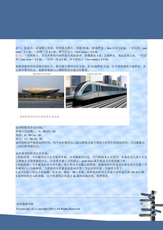 蓝卡：防盗卡，必须网上申请，有申请人照片。价格 70 迪，20 迪押金。3km 以内 1.8 迪；一区以内（one
zone）2.3 迪；一区跨二区 4.1 迪；两个区以上（two zones）5.8 迪。
红卡：一次性纸卡，多为不常使用地铁的人或旅游者。价格最低 4 迪，2 迪押金。3km 以内 2 迪；一区以
内（one zone）2.5 迪；一区跨二区 4.5 迪；两个区以上（two zones）6.5 迪。

旅游者最常用的是银卡和红卡，银卡刷卡费用比红卡低，但 14 迪押金不退；红卡每张都有 2 迪押金，并
且刷卡费用较高。旅游者根据自己乘轻轨的次数自行衡量。




迪拜轻轨的营业时间：
星期六至星期三：6：00-23：00
周四：6：00-24：00
周五：13：00-24：00
迪拜轻轨有严格的运营时间，每个站台都有自己提示牌提示接下来的 3 班列车的到达时间。可以根据自
己的行程掌握时间。

迪拜乘坐轻轨的注意事项：
1.轻轨的第一节车厢为金卡会员独享车厢，有更酥软的沙发，专门的服务人员坚守，如果你误入金卡会员
之厢便会无情地被赶出去。注意看车厢上方的提示，gold class 就不要进去自找没趣了吧。
2.轻轨的第二节车厢为妇女专用车厢，男士坚决不可踏入的禁地。如果你的同伴是女生你也要站在第三节
车厢的门口与她相望。当然你的女伴愿意陪你站在第三节以后的任意一节就没人管了。
3.迪拜轻轨上坚决不能抽烟，吃东西，喝水，嚼口香糖，如果遇到检查人员毫不留情地罚款 100 迪拉姆。
4.迪拜轻轨有 wifi 设施，由手机或笔记本通过 du 通讯设施连接，收费服务。




迪拜旅游攻略                                                  36
Flycoco Inc. (C) Copyright (2011) All Rights Reserved
 