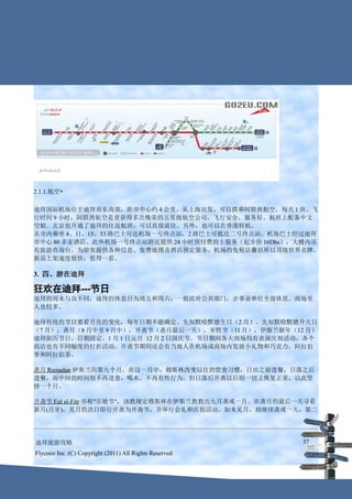 2.1.1.航空•

迪拜国际机场位于迪拜市东南部，距市中心约 4 公里。从上海出发，可以搭乘阿联酋航空，每天 1 班。飞
行时间 9 小时，阿联酋航空是曾获得多次殊荣的五星级航空公司，飞行安全，服务好。航班上配备中文
空姐。北京也开通了迪拜的往返航班，可以直接前往。另外，也可以在香港转机。
从市内乘坐 4、11、15、33 路巴士可达机场一号终点站，2 路巴士可抵达二号终点站。机场巴士经过迪拜
市中心 80 多家酒店。此外机场一号终点站附近提供 24 小时预付费的士服务（起步价 16Dhs），大楼内还
有旅游咨询台，为游客提供各种信息、免费地图及酒店预定服务。机场的免税店囊括所以顶级世界名牌，
新品上架速度极快，值得一看。

3. 四、游在迪拜

狂欢在迪拜---节日
迪拜的周末与众不同，迪拜的休息日为周五和周六，一般政府公共部门，企事业单位全部休息。商场里
人也较多。

迪拜传统的节日要看月亮的变化，每年日期不能确定。先知默哈默德生日（2 月），先知默哈默德升天日
（7 月），斋月（8 月中至 9 月中），开斋节（斋月最后一天），宰牲节（11 月），伊斯兰新年（12 月）
迪拜阳历节日，日期固定。1 月 1 日元旦 12 月 2 日国庆节。节日期间各大商场均有表演庆祝活动，各个
商店也有不同幅度的打折活动。开斋节期间还会有当地人在机场或商场内发放小礼物和巧克力，阿拉伯
枣和阿拉伯茶。

斋月 Ramadan 伊斯兰历第九个月，在这一月中，穆斯林改变以往的饮食习惯，日出之前进餐，日落之后
进餐，而中间的时间则不再进食，喝水，不再有性行为，但日落后开斋以后则一切又恢复正常，以此坚
持一个月。

开斋节 Eid al-Fitr 亦称"尔德节"，该教规定穆斯林在伊斯兰教教历九月斋戒一月。在斋月的最后一天寻看
新月(月牙)，见月的次日即行开斋为开斋节，并举行会礼和庆祝活动。如未见月，则继续斋戒一天，第二




迪拜旅游攻略                                                  37
Flycoco Inc. (C) Copyright (2011) All Rights Reserved
 