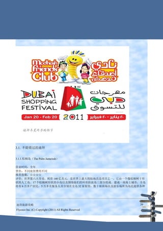 3.1. 不能错过的迪拜


3.1.1.棕榈岛（The Palm Jumeirah）

营业时间：全年
票价：不同旅馆费用不同
推荐指数：☆☆☆☆
评价：世界第六大奇迹，耗资 140 亿美元，是世界上最大的陆地改造项目之一，它由一个像棕榈树干形
状的人工岛、17 个棕榈树形状的小岛以及围绕他们的环形防波岛三部分组成。建成一座海上城市，全岛
将有 6 万多户居民，5 万多名服务人员分别在全岛 32 家旅馆，数十座商场以及游乐场所为岛民提供各种




迪拜旅游攻略                                                  39
Flycoco Inc. (C) Copyright (2011) All Rights Reserved
 