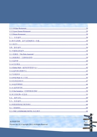 1.3.1.Al Qasr Restaurant.............................................................................................................................................29
1.3.2.Ayam Zamam Restaurant...................................................................................................................................29
1.3.3.Hatam Restaurant...............................................................................................................................................30
2.三、行在迪拜..........................................................................................................................................................30
2.1.修不完的路，盖不完的地铁站---交通..............................................................................................................30
2.1.1.航空•..................................................................................................................................................................36
3.四、游在迪拜..........................................................................................................................................................36
3.1.不能错过的迪拜..................................................................................................................................................38
3.1.1.棕榈岛（The Palm Jumeirah）........................................................................................................................38
3.1.2.帆船酒店（又称阿拉伯塔）...........................................................................................................................39
3.1.3.迪拜塔 ..............................................................................................................................................................40
3.1.4.音乐喷泉............................................................................................................................................................41
3.1.5.Dubai Mall（迪拜世界贸易中心）.................................................................................................................42
3.1.6.迪拜酋长购物中心...........................................................................................................................................43
3.1.7.沙漠冲沙 ..........................................................................................................................................................44
3.1.8.Wild Wadi 水上乐园.........................................................................................................................................45
3.1.9.朱美拉清真寺...................................................................................................................................................47
3.1.10.迪拜博物馆......................................................................................................................................................48
3.1.11.迪拜滑雪村......................................................................................................................................................49
3.1.12.the bastakiya（巴斯塔基亚老城）................................................................................................................50
3.2.真主的礼物---纪念品..........................................................................................................................................55
4.五、迪拜文化..........................................................................................................................................................60
5.六、住在迪拜..........................................................................................................................................................68
5.1.阿联酋国际航空联营酒店..................................................................................................................................68
5.2.三星级酒店...........................................................................................................................................................68
5.2.1.THE LANDMARK HOTEL 标志酒店............................................................................................................68




 迪拜旅游攻略                                                                                                                                                             4
 Flycoco Inc. (C) Copyright (2011) All Rights Reserved
 
