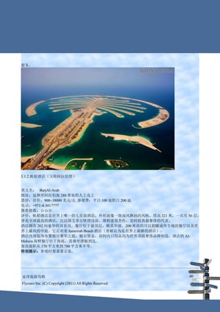 服务。




3.1.2.帆船酒店（又称阿拉伯塔）


英文名： BurjAl-Arab
地址：延伸至阿拉伯海 280 米处的人工岛上
票价：房价：900~18000 美元/天 参观费：平日 100 迪假日 200 迪
电话：+971-4-3017777
推荐指数：☆☆☆
评价：帆船酒店是世界上唯一的七星级酒店，外形就像一块迎风飘扬的风帆，塔高 321 米，一共有 56 层，
曾是全球最高的酒店，比法国艾菲尔铁塔还高。堪称建筑杰作，是阿联酋最奢侈的代表。
酒店拥有 202 间豪华的双套房，餐厅位于最顶层，极其华丽。200 米高的可以俯瞰迪拜全城的餐厅以及世
界上最高的中庭。它正对着 Jumeirah Beach 酒店（曾被认为是世界上最棒的酒店）。
酒店内部装饰布置极尽奢华之能，触目皆金，房间内日用品均为世界顶级奢侈品牌制造，酒店的 AI-
Mahara 海鲜餐厅位于海底，需乘坐潜艇到达。
客房面积从 170 平方米到 780 平方米不等。
特别提示：参观时要求着正装。




迪拜旅游攻略                                                  40
Flycoco Inc. (C) Copyright (2011) All Rights Reserved
 