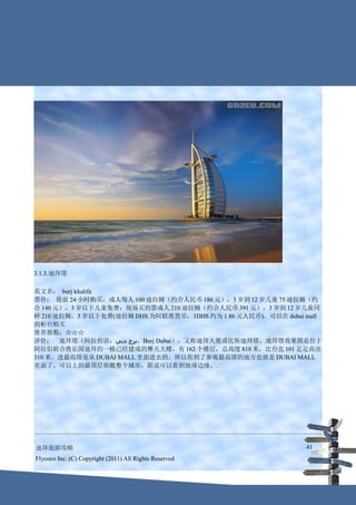 3.1.3.迪拜塔

英文名： burj khalifa
票价： 提前 24 小时购买，成人每人 100 迪拉姆（约合人民币 186 元），3 岁到 12 岁儿童 75 迪拉姆（约
合 140 元），3 岁以下儿童免费；现场买的票成人 210 迪拉姆（约合人民币 391 元），3 岁到 12 岁儿童同
样 210 迪拉姆，3 岁以下免费(迪拉姆 DHS 为阿联酋货币，1DHS 约为 1.86 元人民币)。可以在 dubai mall
的柜台购买
推荐指数：☆☆☆
评价： 迪拜塔（阿拉伯语：‫，برج دبي‬Burj Dubai），又称迪拜大厦或比斯迪拜塔，迪拜塔效果图是位于
阿拉伯联合酋长国迪拜的一栋已经建成的摩天大楼，有 162 个楼层，总高度 818 米，比台北 101 足足高出
310 米。进最高塔是从 DUBAI MALL 里面进去的，所以你到了参观最高塔的地方也就是 DUBAI MALL
里面了。可以上到最顶层俯瞰整个城市，据说可以看到地球边缘。.




迪拜旅游攻略                                                        41
Flycoco Inc. (C) Copyright (2011) All Rights Reserved
 