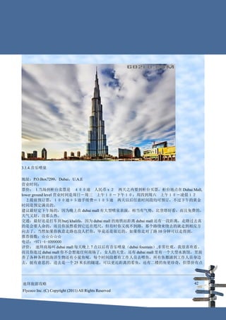 3.1.4.音乐喷泉

地址：P.O.Box7299，Dubai，U.A.E
营业时间：
票价： 1.当场到柜台卖票是　４００迪　人民币ｘ２　两天之内要到柜台买票，柜台地点在 Dubai Mall,
lower ground level 营业时间是周日－周三　上午１０－下午１０；周四到周六　上午１０－凌晨１２
   2.提前预订票，１００迪＋５迪手续费＝１０５迪　两天以后任意时间段均可预订，不过下午的黄金
时间是预定满员的。
建议最好定下午场的，因为晚上在 dubai mall 有大型喷泉表演，相当有气势，比登塔好看，而且免费的，
天气又好，没那么热。
交通：最好还是打车到 burj khalifa，因为 dubai mall 的地铁站距离 dubai mall 还有一段距离，走路过去真
的是会要人命的，而且你虽然看到它近在咫尺，但有时你又找不到路，那个路绕来绕去的就走到相反方
向去了。当然如果你执意走路也没人拦你，毕竟还是很近的，如果你走对了路 10 分钟可以走得到。
推荐指数：☆☆☆☆☆
电话：+971-4-4099000
评价： 迪拜商场叫 dubai mall 每天晚上 7 点以后有音乐喷泉（dubai fountain）,非常壮观，我很喜欢看。
而且你逛过 dubai mall 你不会想逛任何商场了，女人的天堂。还有 dubai mall 里有一个大型水族馆，里面
养了各种各样的海洋生物还有小鲨鱼呢，每个时间段都有工作人员去喂鱼，所有鱼都涌到工作人员身边
去，挺有意思的。进去是一个 25 米长的隧道，可以更近距离的看鱼，还有二楼的鱼更珍奇，但票价有点




迪拜旅游攻略                                                          42
Flycoco Inc. (C) Copyright (2011) All Rights Reserved
 