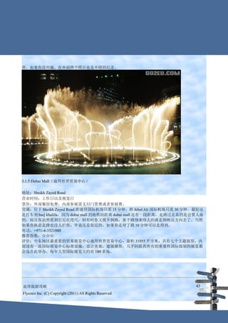 贵，如果你没兴趣，在外面照个照片也是不错的纪念。




3.1.5.Dubai Mall（迪拜世界贸易中心）

地址：Sheikh Zayed Road
营业时间：工作日以及展览日
票价：外部餐馆免费，内部参展需支付门票费或者参展费。
交通：位于 Sheikh Zayed Road.距迪拜国际机场只需 15 分钟，距 Jebel Ali 国际机场只需 30 分钟。最好还
是打车到 burj khalifa，因为 dubai mall 的地铁站距离 dubai mall 还有一段距离，走路过去真的是会要人命
的，而且你虽然看到它近在咫尺，但有时你又找不到路，那个路绕来绕去的就走到相反方向去了。当然
如果你执意走路也没人拦你，毕竟还是很近的，如果你走对了路 10 分钟可以走得到。
电话：+971-4-3321000
推荐指数：☆☆☆
评价：中东地区最重要的贸易展览中心迪拜世界贸易中心，面积 31955 平方米，共有七个主题展馆，内
部设有一流国际展览中心标准设施，设计美观，建筑雄伟。几乎阿联酋所有的重要性国际级别的展览都
会选在此举办，每年大型国际展览大约有 100 多场。




迪拜旅游攻略                                                           43
Flycoco Inc. (C) Copyright (2011) All Rights Reserved
 
