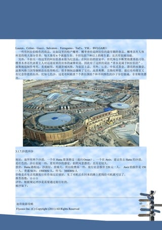 Lauren、Celine、Gucci、Salvatore、Ferragamo、Tod’s、YSL、BVLGARI）
　一些有阿拉伯特色的商品，比如这里的特产椰枣。椰枣曾经是阿拉伯的最早期的食品。椰枣具有人体
所需的绝大部分营养，每天食用 6 个就能生存，不但包括 7 种以上的维生素，还具有抗癌功能。
　另外，不妨买一些这里的阿拉伯香水做为纪念品，在阿拉伯的居室中，世代奉行不断焚烧熏香的习俗。
檀香木香还代表着主人对远道而来的宾客的诚挚欢迎，因此有了这样的说法“香水是属于阿拉伯的”。
波斯地毯制作考究，美观耐用，充满异域风情，为家居上品。另外，匕首、中东式茶壶、漂亮的水烟壶、
波斯风格刀剑等铜制品也值得购买，很多铜制品镶嵌了宝石，高贵典雅，且物有所值。最后有些便宜又
有纪念价值的东西，比如七色沙，这是有阿联酋 7 个酋长国的 7 种不同颜色的沙子分层做成，非常精美漂
亮。




3.1.7.沙漠冲沙

地址：迪拜有两个沙漠，一个在 Hatta 那条路边（通向 Oman），一个在 Awir，建议你去 Hatta 的沙漠，
是红色的，沙丘也陡一些，更有冲沙的感觉，拍照风景漂亮，且历史较久。
票价：Hatta 路程远，沙漠好，营地大，所以收费高一些，旅行社会报价 220 元一人， Awir 的报价是 150
一人。普通 SUV：150DHS/人，悍马：300DHS/人
价格是在电话里跟旅行社咨询完后谈好，见了司机后在回来的路上把钱给司机就可以了。
推荐指数：☆☆☆
评价：根据规定冲沙是需要通过旅行社的。
顺序如下：




迪拜旅游攻略                                                  45
Flycoco Inc. (C) Copyright (2011) All Rights Reserved
 