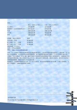 票价：
                                   成人（身高 1.1 米以上）       儿童（身高 1.1 米以下）
全天票价                               195 迪拉姆              165 迪拉姆
夜场票价（乐园关闭前两小时）                     165 迪拉姆              135 迪拉姆
年票                                 2000 迪拉姆             1000 迪拉姆
半年票                                1500 迪拉姆             700 迪拉姆
季票                                 1000 迪拉姆             400 迪拉姆

冲浪板、滑水车和泊车                 免费
毛巾出租 - 可选                  25 迪拉姆
柜子出租（小） - 可选               25 迪拉姆
柜子出租（大） - 可选               35 迪拉姆
推荐指数：☆☆☆☆
电话：+971-4-3484444
网址： http：//www.wildwadi.com/

评价：水上乐园位于帆船酒店和 Jumeirah Beach 酒店脚下，是全世界最新最先进的水上主题公园，水上乐
园左边是棕榈岛，右边是世界岛和新的商业湾，得天独厚的位置使得它成为一个与众不同的主题公园。
公园以“辛巴历险记”作为主题，建有全球除了北美洲外最高的滑水天梯从 30 米的高空，以超过 85 公里
的时速直冲落水底，离心力更甚于玩云霄飞车。园内设有十条滑水梯，最长约 190 米，也可在巨浪湾及
浪涛湾接受挑战，最高可造出 1.5 公尺的巨浪。
特别提示：不能携带食物和水入内，门口有专人检查，租更衣室的储物柜需另付费（小箱子 25AED；大
箱子 35AED），600ml 瓶装水要 2AED。




迪拜旅游攻略                                                                   47
Flycoco Inc. (C) Copyright (2011) All Rights Reserved
 