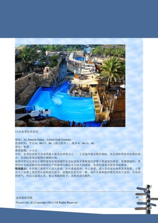 3.1.9.朱美拉清真寺

地址：AL Jumeira Dubai，United Arab Emirates
营业时间：平日 8：00-17：00 （周五除外），周末 9：00-11：00
票价：免费
推荐指数：☆☆☆
评价：朱美拉清真寺是迪拜最大最美的清真寺之一。它是迪拜最显眼的地标，也是摄影师喜欢拍摄的地
点，在国际各类出版物中频频出现。
依照中世纪法蒂玛王朝的建筑传统而建的朱美拉清真寺堪称现代伊斯兰教建筑的典范。夜幕降临时，柔
和的灯光将其精美的双塔和庄严的圆顶勾勒出尤为动人的画面。朱美拉清真寺提供导游服务。
特别提示：非伊斯兰教徒可以进入参观，但应着装得体，举止稳重，进入某些室内场所需要脱鞋。士要
在入口处换上黑色的长袍和黑色面巾，就像阿拉伯女性一样，每件长袍和面纱都是清洗干净的，有淡淡
的香气，所以大家放心穿，要记得脱掉鞋子，并把水放在殿外。




迪拜旅游攻略                                                  48
Flycoco Inc. (C) Copyright (2011) All Rights Reserved
 