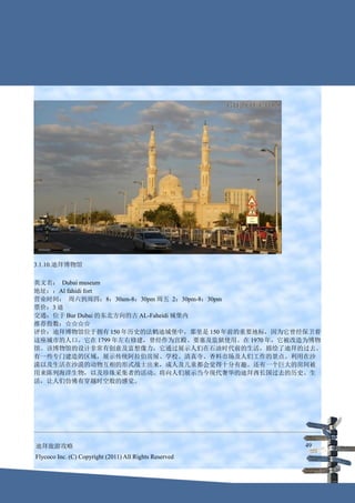 3.1.10.迪拜博物馆

英文名： Dubai museum
地址：：Al fahidi fort
营业时间： 周六到周四：8：30am-8：30pm 周五 2：30pm-8：30pm
票价：3 迪
交通：位于 Bur Dubai 的东北方向的古 AL-Faheidi 城堡内
推荐指数：☆☆☆☆
评价：迪拜博物馆位于拥有 150 年历史的法鹤迪城堡中，那里是 150 年前的重要地标，因为它曾经保卫着
这座城市的人口。它在 1799 年左右修建，曾经作为宫殿、要塞及监狱使用。在 1970 年，它被改造为博物
馆。该博物馆的设计非常有创意及富想像力，它通过展示人们在石油时代前的生活，描绘了迪拜的过去。
有一些专门建造的区域，展示传统阿拉伯房屋、学校、清真寺、香料市场及人们工作的景点。利用在沙
漠以及生活在沙漠的动物互相的形式战士出来，成人及儿童都会觉得十分有趣。还有一个巨大的房间被
用来陈列海洋生物，以及珍珠采集者的活动。将向人们展示当今现代奢华的迪拜酋长国过去的历史、生
活，让人们仿佛有穿越时空般的感觉。




迪拜旅游攻略                                                  49
Flycoco Inc. (C) Copyright (2011) All Rights Reserved
 