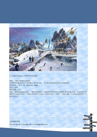 3.1.12.the bastakiya（巴斯塔基亚老城）

地址： east of dubai museum
在博物馆东侧就是这片迪拜最古老的居民区，可以看到迪拜阿拉伯旧式的建筑群。
营业时间： 每天 10：00am-10：00pm
票价：免费
推荐指数：☆☆
评价：游览 Bastakiya 地区，了解古老的迪拜。传统带有风塔的房子修建在狭窄的巷子里，从这里您可以
看到人们是如何生活。风塔不但外表引人注明，而且还具有“空调”一样的功能，可以将过滤后的空气
送入房屋内。




迪拜旅游攻略                                                  51
Flycoco Inc. (C) Copyright (2011) All Rights Reserved
 