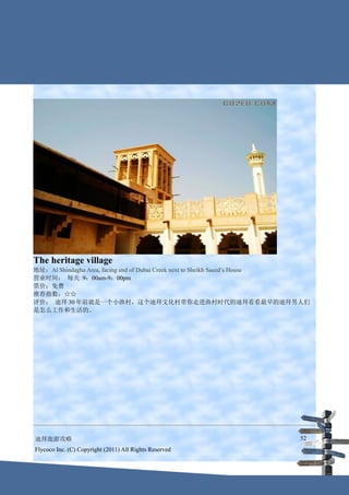 The heritage village
地址：Al Shindagha Area, facing end of Dubai Creek next to Sheikh Saeed’s House
营业时间： 每天 9：00am-9：00pm
票价：免费
推荐指数：☆☆
评价： 迪拜 30 年前就是一个小渔村，这个迪拜文化村带你走进渔村时代的迪拜看看最早的迪拜男人们
是怎么工作和生活的。




迪拜旅游攻略                                                                   52
Flycoco Inc. (C) Copyright (2011) All Rights Reserved
 