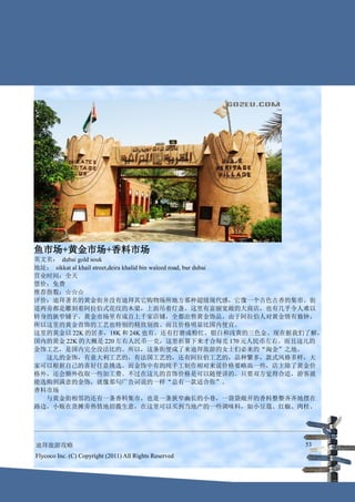 鱼市场+黄金市场+香料市场
英文名： dubai gold souk
地址： sikkat al khail street,deira khalid bin waleed road, bur dubai
营业时间：全天
票价：免费
推荐指数：☆☆☆
评价：迪拜著名的黄金街并没有迪拜其它购物场所地方那种超级现代感，它像一个古色古香的集市。街
道两旁都是雕刻着阿拉伯式花纹的木梁，上面吊着灯盏。这里有富丽宽敞的大商店，也有几乎令人难以
转身的狭窄铺子。黄金市场里有成百上千家店铺，全都出售黄金饰品。由于阿拉伯人对黄金情有独钟，
所以这里的黄金首饰的工艺也特别的精致别致。而且价格明显比国内便宜。
这里的黄金以 22K 的居多，18K 和 24K 也有。还有打磨成粉红、银白和浅黄的三色金。现在据我们了解，
国内的黄金 22K 的大概是 220 左右人民币一克，这里折算下来才合每克 170 元人民币左右。而且这儿的
金饰工艺，是国内完全没法比的。所以，这条街便成了来迪拜旅游的女士们必来的“淘金”之地。
　　这儿的金饰，有意大利工艺的，有法国工艺的，还有阿拉伯工艺的，品种繁多，款式风格多样，大
家可以根据自己的喜好任意挑选。而金饰中有的纯手工制作相对来说价格要略高一些，店主除了黄金价
格外，还会额外收取一些加工费。不过在这儿的首饰价格是可以随便讲的。只要双方觉得合适，游客就
能选购到满意的金饰，就像那句广告词说的一样“总有一款适合你”。
香料市场
　　与黄金街相邻的还有一条香料集市，也是一条狭窄幽长的小巷，一袋袋敞开的香料整整齐齐地摆在
路边，小贩在货摊旁热情地招揽生意，在这里可以买到当地产的一些调味料，如小豆蔻、红椒、肉桂、




迪拜旅游攻略                                                       53
Flycoco Inc. (C) Copyright (2011) All Rights Reserved
 