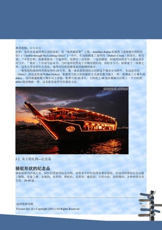 推荐指数：☆☆☆☆
评价：迪拜市是迪拜酋长国的首府，有“海湾威尼斯”之称。Jonathan Raban 在他的《透视镜中的阿拉
伯》(《Arabia through the Looking Glass》)一书中，生动地描述了迪拜河（Dubai's Creek）的景色。他写
道：“不管怎样，你都要游览一下迪拜河。虽然它一边有桥，一边有隧道，但迪拜河的灵气主要还是在
河当中。”他在二十年前写这本书，当时迪拜仍然处于早期发展阶段，而时至今日，除新建了一座桥之
外，这里几乎没有什么变化，迪拜河仍然是感受迪拜脉搏的地方。
　一条宽阔的港湾向内地延伸约 10 公里，像一条水面宽阔的大河把这个城市分为两半。东边是贝拉
（Deira）,西边是柏迪拜(Bur Dubai)，要感受当地文化的最好方式就是像当地人一样，搭乘水上计乘车或
abbra 。这些敞蓬船整天都在河上穿梭，船费只需 50 菲尔。大约花上 40 迪拉姆就可以租上一个小时的
abbra 随意畅游一番，这是游览迪拜河的最佳方法。




3.2. 真主的礼物---纪念品


骆驼形状的纪念品
骆驼被称为沙漠之舟，阿拉伯国家的标志动物。虽然各个阿拉伯国家都有骆驼，但迪拜的骆驼纪念品做
工精致，质量上乘。金属的，布草的，塑料的，皮质的，橡胶的，大的小的，高的矮的，各种材质应有
尽有。20-80 迪。




迪拜旅游攻略                                                              56
Flycoco Inc. (C) Copyright (2011) All Rights Reserved
 