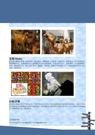水烟 Shisha
像个抽大烟的皮条客一样的举着一把小烟斗，吸嘴的另一头接着一个像台灯一样的东西，台灯里发出咕
噜咕噜的声音，这就是阿拉伯人闲时聊天打发时间的水烟。水烟台有大有小，颜色多样，红的蓝的黄的
绿的。抽的香料也不一样，有苹果味，葡萄味，薄荷味，柠檬味等等等等。买了水烟台的时候别忘了买
香料。60-200 迪。




沙画/沙瓶
流沙是沙漠地区常年不缺的东西，智慧的阿拉伯人把沙子累积起来染成各种颜色用来做画。沙画大多描
绘了阿拉伯人牵着骆驼在沙漠行走的场景；而沙瓶是艺术家用沙子在瓶子里写字，写上你的名字和 dubai
是一份特殊的纪念。30-200 迪。




迪拜旅游攻略                                                  57
Flycoco Inc. (C) Copyright (2011) All Rights Reserved
 