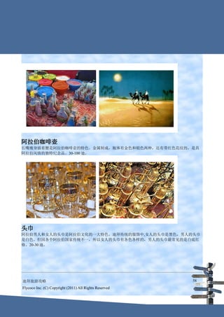 阿拉伯咖啡壶
长嘴瘦身插着腰是阿拉伯咖啡壶的特色。金属制成，瓶体有金色和银色两种，还有带红色花纹的，是具
阿拉伯风情的独特纪念品。30-100 迪。




头巾
阿拉伯男人和女人的头巾是阿拉伯文化的一大特色。迪拜传统的服饰中,女人的头巾是黑色，男人的头巾
是白色。但因各个阿拉伯国家传统不一，所以女人的头巾有各色各样的，男人的头巾最常见的是白底红
格。20-30 迪。




迪拜旅游攻略                                                  58
Flycoco Inc. (C) Copyright (2011) All Rights Reserved
 