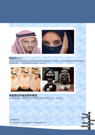 阿拉伯小人
有阿拉伯服饰相衬的阿拉伯人民是走在迪拜街头最特别的一道风景，于是人们就把这样的传统形象做成
阿拉伯小瓷人，成为了最热销的纪念品。30-50 迪。




帆船酒店和迪拜塔的模型
标志性地标建筑，帆船酒店和迪拜塔是游客挑选纪念品的首选。30-100 迪。




迪拜旅游攻略                                                  59
Flycoco Inc. (C) Copyright (2011) All Rights Reserved
 