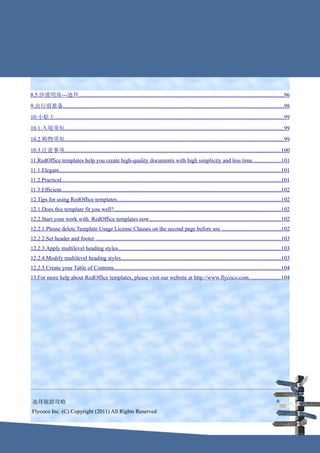 8.5.沙漠明珠---迪拜..................................................................................................................................................96
9.出行前准备..............................................................................................................................................................98
10.小贴士....................................................................................................................................................................99
10.1.入境须知.............................................................................................................................................................99
10.2.购物须知.............................................................................................................................................................99
10.3.注意事项...........................................................................................................................................................100
11.RedOffice templates help you create high-quality documents with high simplicity and less time. ...................101
11.1.Elegant...............................................................................................................................................................101
11.2.Practical.............................................................................................................................................................101
11.3.Efficient.............................................................................................................................................................102
12.Tips for using RedOffice templates.....................................................................................................................102
12.1.Does this template fit you well?.......................................................................................................................102
12.2.Start your work with RedOffice templates now..............................................................................................102
12.2.1.Please delete Template Usage License Clauses on the second page before use ..........................................102
12.2.2.Set header and footer ....................................................................................................................................103
12.2.3.Apply multilevel heading styles....................................................................................................................103
12.2.4.Modify multilevel heading styles..................................................................................................................103
12.2.5.Create your Table of Contents.......................................................................................................................104
13.For more help about RedOffice templates, please visit our website at http://www.flycoco.com.......................104




 迪拜旅游攻略                                                                                                                                                              6
 Flycoco Inc. (C) Copyright (2011) All Rights Reserved
 