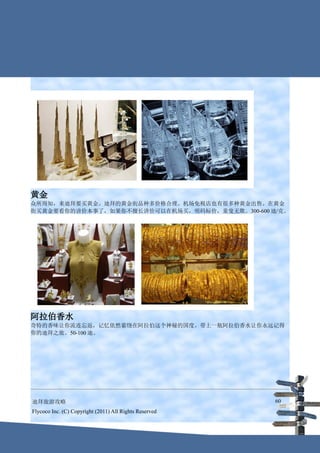 黄金
众所周知，来迪拜要买黄金。迪拜的黄金街品种多价格合理。机场免税店也有很多种黄金出售。在黄金
街买黄金要看你的讲价本事了，如果你不擅长讲价可以在机场买，明码标价，童叟无欺。300-600 迪/克。




阿拉伯香水
奇特的香味让你流连忘返，记忆依然萦绕在阿拉伯这个神秘的国度。带上一瓶阿拉伯香水让你永远记得
你的迪拜之旅。50-100 迪。




迪拜旅游攻略                                                  60
Flycoco Inc. (C) Copyright (2011) All Rights Reserved
 