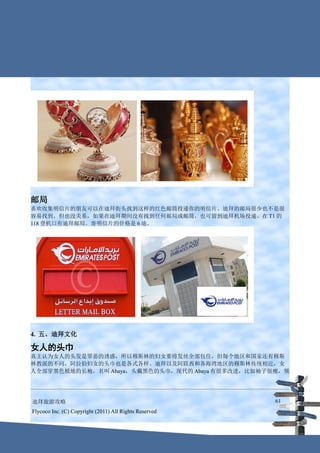 邮局
喜欢收集明信片的朋友可以在迪拜街头找到这样的红色邮筒投递你的明信片。迪拜的邮局很少也不是很
容易找到。但也没关系，如果在迪拜期间没有找到任何邮局或邮筒，也可留到迪拜机场投递。在 T1 的
118 登机口有迪拜邮局。寄明信片的价格是 6 迪。




4. 五、迪拜文化

女人的头巾
真主认为女人的头发是罪恶的诱惑，所以穆斯林的妇女要将发丝全部包住，但每个地区和国家还有穆斯
林教派的不同，阿拉伯妇女的头巾也是各式各样。迪拜以及阿联酋和各海湾地区的穆斯林传统相近，女
人全部穿黑色极地的长袍，名叫 Abaya，头戴黑色的头巾，现代的 Abaya 有很多改进，比如袖子很瘦，领




迪拜旅游攻略                                                  61
Flycoco Inc. (C) Copyright (2011) All Rights Reserved
 