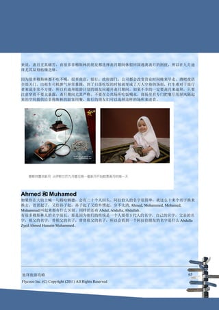 来说，斋月尤其痛苦，有很多非穆斯林的朋友都选择斋月期间休假回国逃离斋月的困扰，所以在九月迪
拜尤其显得枯燥乏味。

因为很多穆斯林都不吃不喝，很多商店，银行，政府部门，公司都会改变营业时间晚来早走。酒吧夜店
全部关门。出租车司机脾气异常暴躁，到了日落吃饭的时候就变成了万人空巷的场面，打车难对于旅行
者来说非常不方便，所以有迪拜旅游计划的朋友应避开斋月期间。如果不幸的一定要斋月来迪拜，只要
注意穿着不要太暴露，斋月期间尤其严格。不要在公共场所吃饭喝水。商场里有专门把餐厅用屏风隔起
来的空间提供给非穆斯林的游客用餐，旅行的朋友们可以选择这样的场所来进食。




Ahmed 和 Muhamed
如果你在大街上喊一句穆哈姆德，会有二十个人回头。阿拉伯人的名字很简单，就这么十来个名字换来
换去，爸爸起了，又给孙子起，孙子起了又给外甥起。分不太清, Ahmed, Mohammed, Mohamed,
Muhammad 叫起来都有什么区别。同样的还有 Abdul, Abdulla, Abdullah。
有很多穆斯林人的名字很长，那是因为他们的传统是一个人要带 5 代人的名字，自己的名字，父亲的名
字，祖父的名字，曾祖父的名子，曾曾祖父的名子，所以会看到一个阿拉伯朋友的名字是什么 Abdulla
Zyed Ahmed Hussein Muhammed。




迪拜旅游攻略                                                  65
Flycoco Inc. (C) Copyright (2011) All Rights Reserved
 