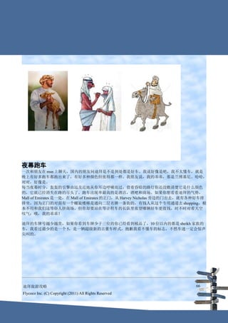 夜幕跑车
一次和朋友在 msn 上聊天，国内的朋友问迪拜是不是到处都是好车。我说好像是吧，我不太懂车，就是
晚上有好多跑车都跑出来了，有好多种颜色但张得都一样。我朋友说，我的乖乖，那是兰博基尼。哈哈，
对对，好像是。
每当夜幕时分，轰轰的引擎由远及近地从你耳边呼啸而过，借着昏暗的路灯你还没瞧清楚它是什么颜色
的，它就已经消失在路的尽头了。跑车出现率最高的是酒店，酒吧和商场。如果你想看看迪拜的气势，
Mall of Emirates 是一处，在 Mall of Emirates 的正门，从 Harvey Nicholas 旁边的门出去，就有各种好车排
排坐，因为正门的对面有一个螺旋楼梯是通向二层名牌一条街的，有钱人从这个专用通道去 shopping，根
本不用和我们这等俗人挤商场。但你却要站在等计程车的长队里张望哪辆好车更值钱，时不时对着天空
叹气：哦，我的乖乖！

迪拜的车牌号越少越贵，如果你看到车牌少于三位的你已经看到极品了，10 位以内的都是 sheikh 家族的
车，我看过最少的是一个 5，是一辆超级新的古董车样式，抱歉我看不懂车的标志，不然车迷一定会惊声
尖叫的。




迪拜旅游攻略                                                                 66
Flycoco Inc. (C) Copyright (2011) All Rights Reserved
 