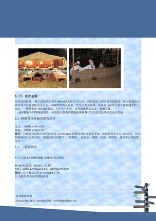 5. 六、住在迪拜
这里住宿较贵,一般三星级酒店要在 400-500 人民币/天左右，四星级以上酒店就高的离谱，作为普通的小
旅社每天也要 200 元/天左右，但聪明的国人总有一些方法来少花钱，那就是目前华人圈中越来越多的小
旅社，一般月租是 150-200 美元，几个人一个屋，还有的提供的饮食，也很方便。
 迪拜拥有不同等级的酒店，所有的主要酒店都提供各种餐厅以及优良的休闲及运动设施。

5.1. 阿联酋国际航空联营酒店

电话： 00971 4 399 5555
传真： 00971 4 399 5333
简介：阿联酋国际航空联营酒店是 Le Meridien 海滩度假村及温泉圣地，海滩距离市中心 30 公里，邻近
阿联酋高尔夫俱乐部。设施包括八间餐厅， 啤酒吧 ，夜总会，酒吧，泳池，网球场，健身中心及帆船
中心。

5.2. 三星级酒店


5.2.1.THE LANDMARK HOTEL 标志酒店

PO BOX 4222，DUBAI，UAE
TEL：009714-2286666 FAX：009714-2243997
简介：位于德以拉区的 NASSER 广场
15 分钟车程至迪拜国际机场




迪拜旅游攻略                                                  69
Flycoco Inc. (C) Copyright (2011) All Rights Reserved
 
