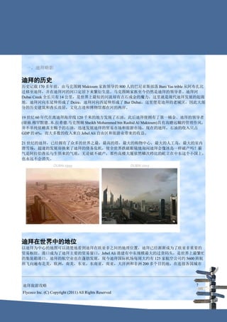 一、迪拜略影

迪拜的历史
历史记载 170 多年前，由马克图姆 Maktoum 家族领导的 800 人的巴尼亚斯部落 Bani Yas trible 从阿布扎比
迁移至迪拜，并在迪拜河的河口定居下来繁衍生息。马克图姆家族至今仍然是迪拜的领导者。迪拜河
Dubai Creek 全长只有 14 公里，是世界上最短的河流却有点石成金的魔力，这里就是现代迪拜发展的起源
地。迪拜河向东延伸形成了 Deira，迪拜河向西延伸形成了 Bur Dubai，这里便是迪拜的老城区，因此大部
分的历史建筑和酋长故居，文化古迹和博物馆都在河的两岸。

19 世纪 60 年代在离迪拜海岸线 120 千米的地方发现了石油，此后迪拜便拥有了第一桶金。迪拜的领导者
(谢赫.穆罕默德..本.拉希德.马克图姆 Sheikh Mohammed bin Rashid Al Maktoum)具有高瞻远瞩的管理作风，
并不单纯依赖真主赐予的石油，迅速发展迪拜的贸易市场和旅游市场，现在的迪拜，石油的收入只占
GDP 的 6%，而大多数的收入来自 Jebel Ali 自由区和旅游业带来的收益。

21 世纪的迪拜，已经拥有了众多的世界之最，最高的塔，最大的购物中心，最大的人工岛，最大的室内
滑雪场，超速的发展却换来了迪拜的债务危机，使全世界跌破眼镜地询问迪拜会像冰岛一样破产吗？霸
气是阿拉伯酋长与生俱来的气质，无论破不破产，那些高楼大厦依然鳞次栉比的屹立在中东这个小国上，
也永远不会消失。




迪拜在世界中的地位
以迪拜为中心的地图可以清楚地看到迪拜在欧亚非之间的地理位置，迪拜已经渐渐成为了欧亚非重要的
贸易枢纽。港口成为了迪拜主要的贸易窗口，Jebel Ali 港建有中东规模最大的迁货码头，是世界上最繁忙
的集装箱港口。迪拜的航空业也在蓬勃发展，现今迪拜国际机场每周大约有 125 家航空公司约 5600 班航
班飞向遍布北美，欧洲，南美，东亚，东南亚，南亚，大洋洲和非洲 200 多个目的地，在连接各国城市




迪拜旅游攻略                                                             7
Flycoco Inc. (C) Copyright (2011) All Rights Reserved
 