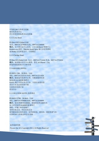 可容纳 200 人的宴会设施
现代化商务中心
供住客使用的海滩及运动设施

5.3.2.Lotus Hotel

PO Box 63833,Dubai.UAE.
电话：009714-2278888 传真：009714-2280840
简介：位于德以拉中心区内，正对 AIGhurair 购物中心
Rendezvous 酒吧、Dakshin South Spice 餐厅和屋顶酒吧
AI Hodaj 会议和宴会厅、行政楼层

5.3.3.Claridge Hotel

PO Box1833,Dubai.UAE. 电话：009714-2716666 传真：009714-2722626
简介：地处德以拉区中心地带，靠近 AI Ghurair City
距迪拜国际机场 15 分钟车程

5.3.4.RIVIERA HOTEL

PO BOX 1388，DUBAI，UAE
TEL：009714-2222131 FAX：009714-2211820
简介：地处迪拜海湾中心带，可眺望海湾美景
MAJLIS AL KHOR 咖啡厅
HANA 餐厅内供应各式日本、中国及泰国美食
供应日本及亚洲风味早餐
行政客房优惠计划
商务中心

5.3.5.SEA VIEW HOTEL 海景酒店

PO BOX 52700，DUBAI，UAE
TEL：009714-3558080 FAX：009714-3550099
简介：面对 PORT RASHID，地处商业和金融区内
24 小时营业的 HARBOUR 咖啡厅
酒吧、中餐厅和印度餐厅
菲律宾夜总会、阿拉伯夜总会
屋顶健身俱乐部内设有一室外游泳池、健身房、桑拿和蒸气房
可容纳 60 人的宴会和会议设施




迪拜旅游攻略                                                      71
Flycoco Inc. (C) Copyright (2011) All Rights Reserved
 