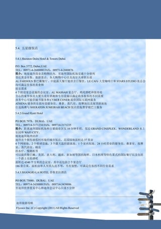 5.4. 五星级饭店


5.4.1.Sheraton Deira Hotel & Towers Dubai

P.O. Box 5772, Dubai,UAE
TEL：00971-4-2688888 FAX：00971-4-2688876
简介：地处迪拜商业及购物区内，至迪拜国际机场交通十分便利
邻近黄金市集、旅游景点、各大购物中心以及高尔夫球俱乐部
AL FARDOUS 黎巴嫩餐厅、中庭露天餐厅提供全日餐饮、LE CAFé 大堂咖啡厅和 STARS STUDIO 夜总会
均可满足住客的美食和
娱乐需求
4 个附设宴会设施的会议室、AL MASSAH 宴会厅、鸡尾酒吧和接待处
全心的豪华客房大厦另设有酒廊和专用设施以满足商务旅客的不同需要
商务中心可提供秘书服务和 CYBER CONER 提供国际互联网服务
ATHENA 健身俱乐部内设健身房、桑拿、蒸汽房、按摩池以及屋顶游泳池
往返海滩与 SHERATON JUMEIRAH BEACH 饭店的免费穿梭巴士服务

5.4.2.Grand Hyatt Hotel

PO BOX 7978，DUBAI，UAE
TEL：009714-3171234 FAX：009714-3171235
简介：距离迪拜国际机场和主要商业区仅 10 分钟车程，邻近 GRAND CINEPLEX、WONDERLAND 水上
乐园和 WAFI CITY。
地处迪拜海湾沿岸
迪拜首个拥有渡假村环境的城市饭店，花园绿地面积达 37 英亩
4 个网球场、2 个壁球设施，3 个露天温控游泳池、1 个室内短池、24 小时营业的健身房，桑拿室、按摩
室、蒸汽浴室、精良
的水疗、慢跑机等
可以提供黎巴嫩、美国、意大利、越南、新加坡等国的海鲜、日本料理等特色菜式的国际餐厅以及包括
一个爵士乐的酒吧
面积达 4340 平方米的会议室，其中还包括 2 个宴会厅
186 套公寓，面积由单人至四人房不等，另有别墅，可满足住客的不同住宿需求

5.4.3.SHANGRI-LA HOTEL 香格里拉酒店

PO BOX 75880，DUBAI，UAE
TEL：009714-3438888 FAX：009714-3438886
至迪拜世界贸易中心和迪拜会议中心只需 5 分钟




迪拜旅游攻略                                                   73
Flycoco Inc. (C) Copyright (2011) All Rights Reserved
 