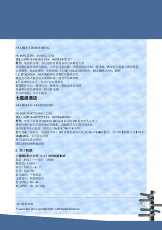 5.4.6.DUSIT DUBAI HOTEL

PO BOX 23335，DUBAI，UAE
TEL：009714-3433333 FAX：009714-3433327
简介：地处萨尔路，邻近迪拜世界贸易中心和展览大厦
行政楼层配有国际互联网、小型会议室设施，并提供欧陆早餐，鸡尾酒、烤面包斤毫独立款待服务
大堂酒吧、SIAM 酒吧、香槟酒廊、DUSIT DELICATESSEN、PAX ROMANA、THE
CALIFORNIAN、BENJARONG 等餐厅可提供饮料、
精美点心各式餐点以及泰国料理，另设有池畔酒吧
4 个具规模会议厅、宴会厅以及休息室
紧急医疗中心、健身中心、按摩池、游泳池及日光浴
商务中心和名牌商店、DUSIT 发廊
多层停车场、代泊车服务
七星级酒店
5.4.7.BURJ AL ARAB 帆船酒店

PO BOX 74147 DUBAI，UAE
TEL：009714-3017777 FAX：009714-3017001
简介：坐落于距离 JUMERAH BEACH 饭店约 280 米外的人工岛上
建筑外观有如在巨浪中航行的帆船，是建筑学与工程学的奇迹
202 间豪华复式套房，面积自 170 米至 780 平米不等
餐饮设施一应俱全，从悬浮于海上 200 米高的超现代化 AL MUNTAHA 餐厅，到可谓【海鲜天堂】的 AL
MAHARA，无不让人尽情
推在线预定酒店网站：
http://www.booking.com

6. 关于机票
中国国际航空公司（CA）的阿联酋航班
北京（PEK）——迪拜（DXB）
航班号：CA941
班次：每周 2、4、六
机型：波音 767
起飞城市：中国北京
达到城市：阿联酋迪拜
起飞时候：20：40
抵达时候：00：43+1day




迪拜旅游攻略                                                  75
Flycoco Inc. (C) Copyright (2011) All Rights Reserved
 
