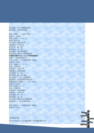 起飞地址：北京首都国际机场
抵达地址：迪拜国际机场

迪拜（DXB）——北京（PEK）
航班号：CA942
班次：每周 1、3、5、日
机型：波音 767
起飞城市：阿联酋迪拜
达到城市：中国北京
起飞时候：02：40
抵达时候：13：50
起飞地址：迪拜国际机场
抵达地址：迪北京首都国际机场
中国南方航空公司（CZ）的阿联酋航班
南航——阿联酋航班信息
广州（CAN）——阿联酋迪拜（DXB）
航班号：CZ383
班次：每周 1、3、5、日
机型：空客 330
起飞城市：中国广州
达到城市：阿联酋迪拜
起飞时候：21：00
抵达时候：01：00+1day
起飞地址：广州白云国际机场
抵达地址：阿联酋迪拜国际机场
阿联酋迪拜（DXB）——广州（CAN）
航班号：CZ384
班次：每周 2、4、六
机型：空客 330
起飞城市：阿联酋迪拜
达到城市：中国广州
起飞时候：02：30
抵达时候：14：20
起飞地址：阿联酋迪拜国际机场
抵达地址：广州白云国际机场

北京（PEK）——阿联酋迪拜（DXB）
航班号：CZ331




迪拜旅游攻略                                                  76
Flycoco Inc. (C) Copyright (2011) All Rights Reserved
 