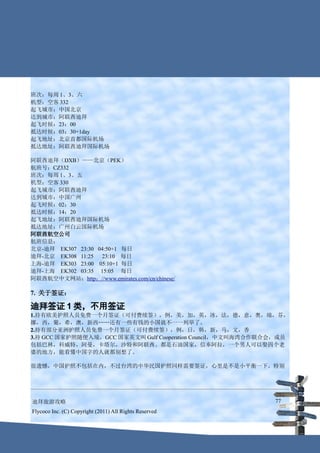 班次：每周 1、3、六
机型：空客 332
起飞城市：中国北京
达到城市：阿联酋迪拜
起飞时候：23：00
抵达时候：03：30+1day
起飞地址：北京首都国际机场
抵达地址：阿联酋迪拜国际机场

阿联酋迪拜（DXB）——北京（PEK）
航班号：CZ332
班次：每周 1、3、五
机型：空客 330
起飞城市：阿联酋迪拜
达到城市：中国广州
起飞时候：02：30
抵达时候：14：20
起飞地址：阿联酋迪拜国际机场
抵达地址：广州白云国际机场
阿联酋航空公司
航班信息：
北京-迪拜 EK307 23:30 04:50+1 每日
迪拜-北京 EK308 11:25  23:10 每日
上海-迪拜 EK303 23:00 05:10+1 每日
迪拜-上海 EK302 03:35 15:05 每日
阿联酋航空中文网站：http：//www.emirates.com/cn/chinese/

7. 关于签证：

迪拜签证 1 类，不用签证
1.持有欧美护照人员免费一个月签证（可付费续签），例，美，加，英，冰，法，德，意，奥，瑞，芬，
挪，西，葡，希，澳，新西……还有一些有钱的小国就不一一列举了。
2.持有部分亚洲护照人员免费一个月签证（可付费续签），例，日，韩，新，马，文，香
3.持 GCC 国家护照随便入境，GCC 国家英文叫 Gulf Cooperation Council，中文叫海湾合作联合会，成员
包括巴林，科威特，阿曼，卡塔尔，沙特和阿联酋。都是石油国家，信奉阿拉，一个男人可以娶四个老
婆的地方，能看懂中国字的人就都别想了。

很遗憾，中国护照不包括在内，不过台湾的中华民国护照同样需要签证，心里是不是小平衡一下。特别




迪拜旅游攻略                                                       77
Flycoco Inc. (C) Copyright (2011) All Rights Reserved
 