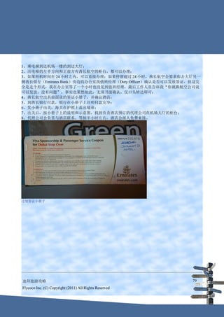 1、乘电梯到达机场一楼的到达大厅；
2、出电梯的左手方向和正前方有酋长航空的柜台，都可以办理；
3、如果转机时间在 24 小时之内，可以直接办理；如果停留超过 24 小时，酋长航空会要求你去大厅另一
侧酋长银行（Emirates Bank）旁边的办公室找值班经理（Duty Officer）确认是否可以发放签证，但这完
全是走个形式，我在办公室等了一个小时也没见到值班经理，最后工作人员告诉我“你就跟航空公司说
可以发放，没有问题”，事实也果然如此，无须书面确认，仅口头转达即可；
4、酋长航空出具前面说的签证小册子，并确认酒店；
5、到酋长银行付款，银行在小册子上注明付款完毕；
6、凭小册子出关，海关在护照上盖出境章；
7、出关后，按小册子上的说明和示意图，找到负责酒店预订的代理公司在机场大厅的柜台；
8、代理公司会负责与酒店联系，等候半小时左右，酒店会派人免费来接。




过境签证小册子




迪拜旅游攻略                                                  79
Flycoco Inc. (C) Copyright (2011) All Rights Reserved
 