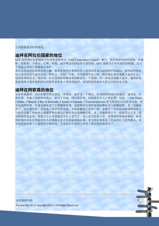 之间扮演着活跃的角色。


迪拜在阿拉伯国家的地位
GCC 是海湾阿拉伯国家合作委员会的英文（Gulf Cooperation Council）缩写，其中包括沙特阿拉伯，科威
特，阿联酋，卡塔尔，巴林，阿曼，迪拜和这些国家的关系很铁。GCC 就相当于中东地区的欧盟，这几
个国家之间相互尊敬相互保护。
其次从西亚阿拉伯国家黎巴嫩，叙利亚和约旦来迪拜务工的劳动者成为迪拜的中流砥柱，因为这些国家
的大部分人民与迪拜说同一种语言，信同一个教，有同样的生活习惯，所以他们很容易融入迪拜社会。
还有非洲的埃及，突尼斯，阿尔及利亚和摩洛哥同样是同一个信仰，同一种语言而融入迪拜。迪拜的免
税政策吸引着各地的阿拉伯投资者和务工者来到迪拜，成为阿拉伯国家人民心中的拜金之地。


迪拜在阿联酋的地位
从世界角度讲，阿拉伯联合酋长国是一个国家，迪拜是一个城市。但从阿联酋国内角度讲，迪拜是一个
酋长国，有独立的政府和酋长，相当于自成一国自我管理。阿联酋共有七个酋长国，包括：1 Abu Dhabi,
2 Dubai, 3 Sharjah, 4 Ras Al Khaimah, 5 Ajman, 6 Fujairah, 7 Umm-al-Qaiwain 老大阿布扎比有很多石油，其
实比迪拜有钱，但老大就是老大行事都很低调，迪拜每次出现财务状况都是老大给擦屁股。老二当属迪
拜了，这位嚣张的二哥创造了很多世界奇迹，为家族赢得了很多口碑，也吸引了很多因为欧洲阴雨的天
气捂得发霉了的欧洲人和俄罗斯的暴发户来朱美拉海滩晒太阳。老三沙迦政绩平平，但也在以大哥二哥
为荣悄悄追赶着。其他几个小兄弟就没有什么名气了，老六富吉拉是大哥二哥周末的休闲度假村，休息
的时候阿布扎比和迪拜的人们就跑去富吉拉泡温泉抽水烟。老五阿治曼救活了在迪拜打工的外籍人，因
为这里房价低又与迪拜有公路相连，于是很多在迪拜工作的人都在阿治曼租房子。




迪拜旅游攻略                                                                               8
Flycoco Inc. (C) Copyright (2011) All Rights Reserved
 