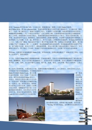 迎来了 Emirates 的空客 330 飞机，2 小时之后，我就乘坐这一架踏上了前往 Dubai 的旅程。
抵达 Dubai 机场，找 visa collection desk。里面坐着的好像是个印度人或巴基斯坦人，正在睡大觉，跟我
讲了一句话，便又睡过去了。惴惴不安地等了很久，壮着胆子又把他叫醒，问他要我事先办好的签证，
他睡眼惺忪地嘟囔了一句“中国人不用签证”之后又继续大睡。不得要领的我只好直接去边境检查处，
递上了护照。里面的那位大哥是当地人，给我的感觉像是养尊处优的公子哥儿，穿的白色传统长袍一尘
不染，讲话却是有气无力。隔着柜台，他的话我要听三四遍才能听清。不过整个过程算是相当顺利的了，
简单地问了几个问题，大章一敲，挥手放行了。终于正式踏上了阿联酋的名城迪拜。到 Dubai 的时候是早
上六点，飞机上的广播说：地表温度 37 度……数字毕竟只是数字啊。直到走出机场的那一瞬间，我才真
正领略了这个字的威力：热！！！好像有一张由热能编织成的无形的网，密密麻麻地把我给包得严严实
实，连气都穿不过来。我太不中用了，感觉就要昏厥，所以立刻又像个逃兵似的溜回了机场大厅，享受
那怡人的冷气。等了将近一个小时，在做好了充分的思想准备之后，才咬紧了牙关再次走出机场。

等候 bus，从机场有多条线路通往 Dubai 各处。而等的时候，也感觉那热像虫子一样贴在身上某处。还好，
车上也有冷气。票价很便宜。

下了车，发现在 Dubai 的街上找路牌很困难，不知道在哪里。凭着手中的地图和感觉找到了事先预订的
hotel，挺慷慨的，早上 7 点多就让我 check in 了，还可以享受当天的早餐。还有人帮我把行李搬进房间，
生平第一次啊。这时，身上的 T 恤早已湿透。接下来，洗澡、更衣、去吃早餐，然后又咬咬牙，上街去
了。

街上是车正多的时候，大部分是日产的，也颇有些横冲直撞的样子。行人却很少，男性以印巴人为主，
女性则多半是东南亚的面孔，应该都是外国劳工。
Dubai 的动脉在 Dubai Creek，看上去像                           是一条流
经城市的河流，事实上却是一个狭长形                                     的海湾。
这里，现代化机动化的        Dubai 消失了，                          汽车的噪
音淡去，取而代之的是无数大大小小的                                     木船，发
出“突突突突”的单调而又有趣的声响，                                    载着人们
从一边到另一边。沿岸的景色，特别是                                     那些高高
耸出屋顶之上的宣礼塔，还能让人依稀                                     辨认出一
点东方色彩，提醒游客不是在某一个反                                     正面目都
越来越雷同的都市，而是身处令人浮想                                     联翩的阿
拉伯半岛。而也正是这样的特色，使得                                     Dubai
Creek 成为两天的迪拜之行中给我印象                                  最深的地
方。
                                                      到了中午，
                                                      越来越热
                             得令我难以忍受，需要找个地方避暑。而在有着
                             “Do Buy”外号的 Dubai，还有哪里有比那些大大小




迪拜旅游攻略                                                    83
Flycoco Inc. (C) Copyright (2011) All Rights Reserved
 