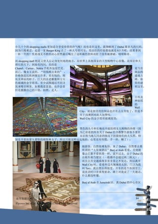 小几十个的 shopping malls 更加适合享受珍贵的冷气呢？而也是在这里，我领略到了 Dubai 那非凡的尺码。
因为口渴难忍，走进一家 Burger King 点了一杯大号的可乐，凭以往的经验想也就是 0.5 升吧，结果拿到
一杯一升的！凭着战无不胜的决心居然最后喝完了这杯褐色饮料而肚子没有被撑破，啧啧称奇。

而 shopping mall 则是又使人忘记身处何地的地方，而世界上其他国家的大型购物中心很像，花岗岩和大
理石的天下，到处亮闪闪，卖的是
Chanel、Cartier、Nokia 手机外加星巴克、                       麦当劳
而已。像女王说的，“用钱堆出来的” ，                                 商品的
价格倒是比欧洲便宜许多。更有钱的，则                                  建成古
埃及神庙的样子，巨大的法老雕像和方尖                                  碑，彩
色玻璃的金字塔顶，至少试图通过不同寻                                  常的建
筑来吸引顾客。如果我是富翁，也许会喜                                  欢这里，
但是摸摸自己的口袋，拍照，走人。

                                                                              古埃及
                                                                              神庙状
                                                                              的
                                                                              Wafi
                                                        City，说是拙劣的仿制品也许有点太夸张了，但是不
                                                        至于浅薄到对此大加赞叹：
                                                        Wafi City 的金字塔形玻璃屋顶：


                       黑色的头巾和长袍也不能阻碍女人购物的热情（因
                       为之前看的所有关于 Dubai 的书都警告游客不要在
                       未征得当地人同意的情况下拍摄他们的大头照，特
别是不要拍蒙头蒙脸的穆斯林女子，所以只能这样远远地拍，心里还有些慌，手一抖，糊了）：

                                                        做游客，自然很难免俗。来了 Dubai，自然要去那
                                                        所谓的“七星级酒店”Burj al Arab 看看，否则就
                                                        像去巴黎不看铁塔一样，说不过去。由于 Dubai 的
                                                        出租车相当便宜（一般都不会超过两三欧元），
                                                        而且公共交通系统非常非常之不发达，所以离开
                                                        Wafi City 时，看着外边火辣辣的太阳，门卫为我
                                                        叫 Taxi，我自然乐得接受。开车的是个外国劳工，
                                                        说英语时口音重得要命，路上对我说了一大通话，
                                                        什么都没听懂。

                                                        Burj al Arab 在 Jumeirah 区，离 Dubai 的中心市区




迪拜旅游攻略                                                                                     84
Flycoco Inc. (C) Copyright (2011) All Rights Reserved
 