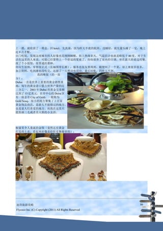 上一摸，就收获了一堆盐。回 hotel，先洗澡，因为昨天半夜的航班，没睡好，就先蒙头睡了一觉，晚上
近 9 点才醒。
出门吃饭，发现这座城市的人好像也是刚刚睡醒，街上热闹非凡。气温估计也就是略低于 40 度，对于生
活在这里的人来说，可能已经算得上一个舒适的夏夜了，纷纷放弃了室内的空调，坐在露天的桌边用餐。
找了个小饭馆，很普通的那种。
侍应生很帅，穿得很正式（长袖领带长裤），服务也很友善周到。随便叫了一个菜，却上来很多很多，
加上饮料，吃到撑也没吃完，还留了一大堆动也没动。最后结账，四欧元不到。
            我的晚饭（的一部
分）：
Dubai 一直是世界上重要的黄金销售重
地：每年的黄金进口量占世界产量的近
三分之一，2003 年 Dubai 的黄金交易额
达到了 15 亿美元。在市中心的 Deira 区
有一座金市 City of Gold，一般称为
Gold Souq，很小的地方聚集了上百家
黄金饰品商店，是游人不能错过的地方，
也是富人们喜爱的地方。而我在这里只
能扮演三毛或者卖火柴的小女孩。




橱窗里令人垂涎的金饰（竟然还有黄金
打造的上衣，看起来好像是给肚皮舞娘穿的）：




迪拜旅游攻略                                                  86
Flycoco Inc. (C) Copyright (2011) All Rights Reserved
 