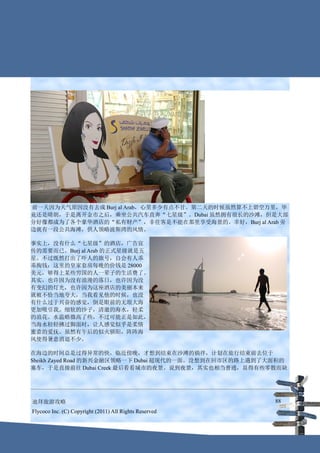 前一天因为天气原因没有去成 Burj al Arab，心里多少有点不甘。第二天的时候虽然算不上碧空万里，毕
竟还是晴朗，于是离开金市之后，乘坐公共汽车直奔“七星级”。Dubai 虽然拥有很长的沙滩，但是大部
分好像都成为了各个豪华酒店的“私有财产”，非住客是不能在那里享受海景的。幸好，Burj al Arab 旁
边就有一段公共海滩，供人领略波斯湾的风情。

事实上，没有什么“七星级”的酒店，广告宣
传的需要而已。Burj al Arab 的正式星级就是五
星。不过既然打出了吓人的旗号，自会有人乖
乖掏钱：这里的皇家套房每晚的价钱是 28000
美元，够得上某些穷国的人一辈子的生活费了。
其实，也许因为没有浪漫的落日，也许因为没
有变幻的灯光，也许因为这座酒店的美丽本来
就被不恰当地夸大，当我看见他的时候，也没
有什么过于兴奋的感觉，倒是眼前的无垠大海
更加吸引我。细软的沙子，清澈的海水，轻柔
的浪花。水温略微高了些，不过可能正是如此，
当海水轻轻拂过脚面时，让人感觉似乎是柔情
蜜意的爱抚。虽然有午后的似火骄阳，阵阵海
风使得暑意消退不少。

在海边的时间总是过得异常的快，临近傍晚，才想到结束在沙滩的徜徉，计划在旅行结束前去位于
Sheikh Zayed Road 的新兴金融区领略一下 Dubai 超现代的一面。没想到在回市区的路上遇到了大面积的
塞车，于是直接前往 Dubai Creek 最后看看城市的夜景。说到夜景，其实也相当普通，显得有些零散而缺




迪拜旅游攻略                                                  88
Flycoco Inc. (C) Copyright (2011) All Rights Reserved
 