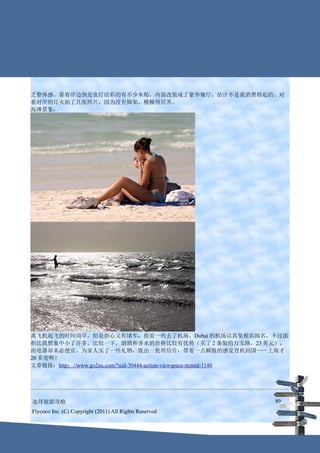 乏整体感。靠着岸边倒是张灯结彩的有不少木船，内部改装成了豪华餐厅，估计不是我消费得起的。对
着对岸的灯火拍了几张照片，因为没有脚架，模糊得厉害。
海滩景象：




离飞机起飞的时间尚早，但是担心又有堵车，提前一些去了机场。Dubai 的机场以其免税店闻名，不过面
积比我想象中小了许多。比较一下，烟酒和香水的价格比较有优势（买了 2 条装的万宝路，23 美元），
而电器却未必便宜。为家人买了一些礼物，既出一批明信片，带着一点解脱的感觉登机回国——上海才
20 多度啊！
文章链接：http：//www.go2eu.com/?uid-30444-action-viewspace-itemid-1140




迪拜旅游攻略                                                       89
Flycoco Inc. (C) Copyright (2011) All Rights Reserved
 