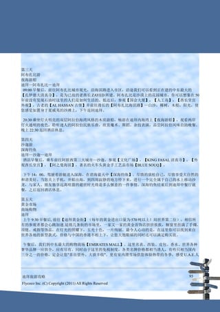 第三天
阿布扎比游
夜海游船
迪拜—阿布扎比—迪拜
 09:00 早餐后，前往阿布扎比城市观光，沿海滨路进入市区，沿途我们可以看到正在建的中东最大的
【扎伊德大清真寺】，是为已故的老酋长 ZAYED 所建。阿布扎比是沙漠上的花园城市，你可以想象在 50
年前没有发现石油时这里的人们是如何生活的。抵达后，参观【国会大厦】，【人工岛】，【酋长皇宫
外观】，古老的【AL HASSAN 古堡】并前往漫长的【阿布扎比海滨路】—白沙，椰树，木船，阳光，使
您感觉如置身于夏威夷的沙滩上，下午返回迪拜。

 20:30 乘坐灯火明亮的双层阿拉伯海湾风格的木质游船，畅游在迪拜内海湾上【夜海游船】，观看两岸
灯火通明的夜色，聆听迷人的阿拉伯民族乐曲，欣赏魔术、舞蹈、杂技表演，品尝阿拉伯风味自助晚餐。
晚上 22:30 返回酒店休息。

第四天
沙迦游
深海钓鱼
迪拜—沙迦—迪拜
 酒店早餐后，乘车前往阿联酋第三大城市—沙迦，参观【文化广场】，【KING FASAL 清真寺】，【外
观酋长皇宫】，【阿之曼海滨】，著名的火车头黄金手工艺品市场【BLUE SOUQ】。

 下午 14：00，驾驶着游艇进入深海，在碧海蓝天中【深海钓鱼】。尽情的放松自己，尽情享受大自然的
和谐美好。当您关上手机，开船出海，到四周寂静的地方停下来，进行一个完全属于自己的水上移动沙
龙，与家人、朋友独享远离喧嚣的避世时光将是多么惬意的一件事情。深海钓鱼结束后到迪拜中餐厅就
餐，之后返回酒店休息。

第五天
黄金市场
商场购物
迪拜
 上午 9:30 早餐后, 前往【迪拜黄金街】（每年的黄金进出口量为 570 吨以上！局世界第二位），相信所
有的参观者都会心跳加速.延绵几条街的市场里，一家又一家的黄金首饰店挤挤挨挨，橱窗里挂满了手镯、
项链、戒指等饰品，在灯光的照耀下，五光十色，一片绚丽。最令人心动的是，在这里你可以找到来自
世界各地的新型款式，价格与中国的香港不相上下，让您大饱眼福的同时还可以满足购买欲。

 午餐后，我们到中东最大的购物商场【EMIRATES MALL】。这里名表、西装、皮包、香水、世界各种
奢华品牌一应俱全，应有尽有。同时由于这里的免税制度，各类名牌价格都相当诱人，有些只相当国内
三分之一的价格，定会让您"喜出望外、大获丰收"。更有室内滑雪场供您体验热带的冬季，感受 U.A.E.人




迪拜旅游攻略                                                  93
Flycoco Inc. (C) Copyright (2011) All Rights Reserved
 