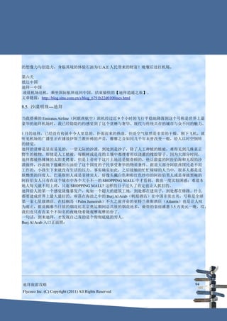 的想像力与创造力，身临其境的体验石油为 U.A.E 人民带来的财富！晚餐后送往机场。

第六天
抵达中国
迪拜—中国
凌晨机场送机，乘坐国际航班返回中国，结束愉快的【迪拜逍遥之旅】。
文章链接：http://blog.sina.com.cn/s/blog_6791b22d0100incs.html

8.5. 沙漠明珠---迪拜

当我搭乘的 Emirates Airline（阿联酋航空）班机经过近 9 个小时的飞行平稳地降落到这个号称是世界上最
豪华的迪拜机场时，我已经隐隐约约感觉到了这个贫瘠与奢华、现代与传统共存的城市与众不同的魅力。

1 月的迪拜，已经没有传说中令人窒息的、扑面而来的热浪。但是空气依然是非常的干燥。刚下飞机，就
听见机场的广播里正在播放伊斯兰教祈祷的声音，靡靡之音如同几千年未曾改变一般，给人以时空倒转
的错觉。
迪拜的贫瘠是显而易见的，一望无际的沙漠，到处到是沙子，除了人工种植的植被，难得见到几株真正
野生的植物。即使是人工植被，每颗树或是花的土壤中都埋着用以浇灌的橡胶管子。因为大部分时间，
迪拜都被热辣辣的太阳炙烤着。但是上帝对于这片土地还是挺眷顾的，他让蔚蓝的阿拉伯海和无垠的沙
漠做伴，沙漠地下蕴藏的石油给了这个国度的子民享受奢华的物质条件。据说大部分阿联酋国民是不用
工作的，小孩生下来就没有生活的压力。事实确实如此，之后接触的忙忙碌碌的人当中，很多人都是皮
肤黝黑的印度人、巴基斯坦人或是菲律宾人，好像头戴白色和粉红色纱巾的阿拉伯男人或是身披黑袍的
阿拉伯女人只有在这个城市中各个大小不一的 SHOPPING MALL 中才看到，我也一度比较困惑：难道本
地人每天就不用上班，只逛 SHOPPING MALL? 这样的日子过久了肯定也让人抓狂的。
迪拜给人的第一个感觉就像暴发户，宛如一个超大的建筑工地，到处都在建房子，到处都在修路。什么
都要建成世界上最大最好的。座落在海浪之中的 Burj Al Arab（帆船酒店）在中国非常出名，号称是全球
第一家七星级酒店。在棕榈岛（Palm Jumeirah）不久之前开业的亚特兰蒂斯酒店（Atlantis）也是让人叹
为观止，据说揭幕当日放的烟花比北京奥运期间总共放的烟花还多，最贵的套房盛惠 3.5 万美元一晚，哎，
我们也只有在某个不知名的夜晚绕着她观摩观摩的份了。
一句话，到来迪拜，才发现自己真的是个彻彻底底的穷人。
Burj Al Arab 入口正面照：




迪拜旅游攻略                                                      94
Flycoco Inc. (C) Copyright (2011) All Rights Reserved
 