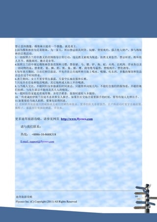 禁止崇拜偶像，穆斯林只能有一个偶像，就是真主。
2.因为穆斯林皆为兄弟姐妹，为一家人，所以禁忌放高利贷、玩赌、背盟爽约、强占他人财产，参与穆斯
林的宗教活动。
3.一切按照古兰经中教义的范围指导日常行动，违反教义被视为叛逆，按教义来惩罚。禁忌奸淫、败坏他
人名节、挑拨离间、搬弄是非等。
4.按照古兰经中规定穆斯林饮食范围和习惯，禁食猪、马、骡、驴、狗、蛇、火鸡、自死肉、浮水鱼以及
一切动物的血；禁食虎、狼、狮、豹、熊、象、猴、鹰、鹞等鸷鸟猛兽；禁吸鸦片，禁饮酒等。
5.每年斋月期间，日出后和日落前，不允许在公共场所和大街上喝水、吸烟、吃东西。多数的餐馆和饮品
店会在这个时间停业。
6.斋月期间，女士不要穿得太暴露，尽量空长袖衣服和长裤。
7.只允许在住处和饭店喝酒，其它场所或大街上不许喝酒。
8.与当地人交往，不能同妇女单独或长时间谈话，只能简单问候几句，不能盯住他们的服饰看，不能给她
们拍照。与先生谈话不能问及其夫人的情况。
9.一般阿拉伯家庭是席地用餐，并用手抓食，做客时最好入乡随俗。
10.一些虔诚的伊斯兰信徒不喜欢和女人握手。如果在社交场合需要握手的时候，要等待别人先伸出手。
11.如果要给当地人拍照，要事先征得同意。
12. 在阿联酋旅游最大的威胁就是被日光晒伤和脱水。夏季的阳光非常强烈，在户外活动时要穿长袖衣服，
戴帽子，暴露部位要抹防晒霜，多饮水。



更多迪拜旅游攻略，请参见网页 http://www.flycoco.com

    请与我们联系：

    热线： +0086-10-8688318

    E-mail: support@flycoco.com




迪拜旅游攻略                                                  99
Flycoco Inc. (C) Copyright (2011) All Rights Reserved
 