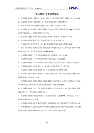 中国互联网络信息中心（CNNIC）

                第二部分 主要研究发现
    中国网页游戏用户规模达 1.05 亿，其中社交类网页游戏用户规模最大，达到 9209

 万，大型网页游戏用户规模 2384 万，网页单机游戏用户规模 3791 万。

    19 岁到 30 岁用户构成网页游戏最大用户群体，比例为 64.5%。

    网页游戏用户的有收入人群比例较大， 77.1%，
                      为      其中平均月收入在 1000 元到 3000

 元的用户比例最大，占到总体用户的 43.7%。

    朋友介绍与搜索引擎是网页游戏信息获取的主要渠道，比例均为 71.5%。

    手机成为网页游戏用户第二大使用终端，用户比例达 48.7%。

    网页游戏用户使用年限并不高，2 年以下网页游戏经验的人群接近 50%。

    企业、事业单位一般职员在社交网页游戏中的比例均高于在大型网页游戏和单机网

 页游戏中的比例，用户比例分别为 19.7%和 11.3%。

    社交网页游戏用户中每天登录游戏的用户比例较高，达到 53.5%。

    社交网页游戏中，非即时类的游戏用户比例最大，高达 96.8%。

    社交网页游戏用户中，在游戏里有过花费的用户比例为 19.2%，付费用户比例不高。

    社交网页游戏广告价值提升，2.2%的用户可能会购买广告中的产品。

    社交网站上的聊天功能使用最多，有 83.5%的用户使用聊天功能。

    网页游戏与社交网站关系紧密，如果没有游戏功能，表示肯定会离开社交网站的社

 交网页游戏用户比例为 27.4%

    大型网页游戏用户最显著的特点就是低龄用户比例较大，未成年人比例达到 29.5%，

 其中 15 岁以下人群为各个网页游戏类型中最高，比例达到 18.5%。

    大型网页游戏用户中，无收入群体比例最大，所占比例达 31.8%，这主要和大型网

 页游戏用户中，学生群体比例最大有关。

    大型网页游戏的产品更换周期在 1 个月以下的用户占到 24.4%，其中使用 1 周以下

 就放弃游戏的用户占到 9.5%。

    大型网页游戏的用户更偏爱大型角色扮演类游戏，玩这类游戏的用户比例为 85.2%。

    有 72.1%的用户，通过朋友/同学介绍得知他们正在玩的单机网页游戏信息； 56.3%
                                          有

 的用户是通过所使用的网络聊天或者下载工具得知所玩的游戏信息。




                        10
 