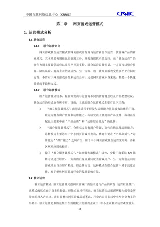 中国互联网络信息中心（CNNIC）

               第二章     网页游戏运营模式

1. 运营模式分析
 1.1 联合运营

   1.1.1   联合运营定义

       网页游戏联合运营模式指网页游戏开发商与运营商合作运营一款游戏产品的商

   业模式，其本质是利用彼此的资源互补。开发商提供产品支持，而“联合运营”的

   合作方则主要提供运营以及用户开发支持。联合运营益处明显，一方面可以整合资

   源，降低风险，提高企业的灵活性；另一方面，将一款网页游戏交给多个平台同时

   运营，不管对于网页游戏开发和运营公司，还是网页游戏本身来说，都是一个快速

   营销的手段和方式。

   1.1.2   联合运营模式

       联合运营模式较多，根据开发商与运营商不同的资源背景以及产品类型状况，

   联合运营的形式也有所不同，目前，主流的联合运营模式主要有以下三类：

           “独立服务器模式” 此形式适用于研发与运维能力界限较为清晰的厂商，
                    ：

           联运方拥有用户资源和运维能力，而研发商主要提供产品支持，而利益分

           配也主要集中在“产品品质”和“运维综合能力”的比拼；

           “混合服务器模式”：合作双方均有用户资源、宣传营销以及运维能力，

           这种模式主要适用于中小网页游戏开发商，博弈主要在“产品品质”“运
                                        、

           维能力”
              “推广能力”之间产生，除了中小网页游戏联合运营采用外，各社

           区网站应用也较多；

          除了“独立服务器模式”“混合服务器模式”以外，少数厂商采取 API 插
                      、

           件方式进行联营，一方面将自身流量转化为游戏用户，另一方面也是利用

           游戏增加自身用户粘度，但总体而言，这种模式在联合运营中属于浅度合

           作，对于整体网页游戏行业的发展影响有限。

 1.2 独立运营

   独立运营模式：独立运营模式指网页游戏厂商独立进行产品的研发、运营以及推广，

 该模式的优点在于自主性较强，但缺点也同样突出，独立运营无法把握所投入的资金所

 带来的投入产出比。在目前整体网页游戏品质不高、行业内公司多以中小型企业为主的

 形势下，独立运营更多的是集中在规模较大的游戏企业中，中小企业独立运营难度较大。
                        12
 