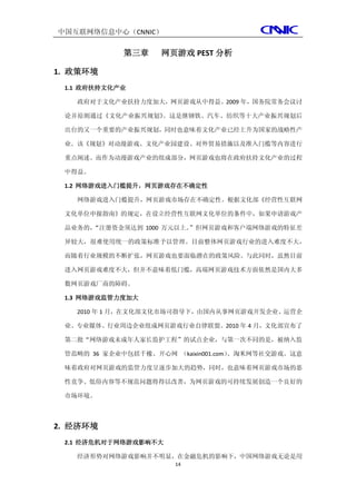 中国互联网络信息中心（CNNIC）

            第三章     网页游戏 PEST 分析

1. 政策环境
 1.1 政府扶持文化产业

   政府对于文化产业扶持力度加大，网页游戏从中得益。2009 年，国务院常务会议讨

 论并原则通过《文化产业振兴规划》。这是继钢铁、汽车、纺织等十大产业振兴规划后

 出台的又一个重要的产业振兴规划，同时也意味着文化产业已经上升为国家的战略性产

 业。该《规划》对动漫游戏、文化产业园建设、对外贸易措施以及准入门槛等内容进行

 重点阐述。而作为动漫游戏产业的组成部分，网页游戏也将在政府扶持文化产业的过程

 中得益。

 1.2 网络游戏进入门槛提升，网页游戏存在不确定性

   网络游戏进入门槛提升，网页游戏市场存在不确定性。根据文化部《经营性互联网

 文化单位申报指南》的规定，在设立经营性互联网文化单位的条件中，如果申请游戏产

     “注册资金须达到 1000 万元以上。
 品业务的，                  ”但网页游戏和客户端网络游戏的特征差

 异较大，很难使用统一的政策标准予以管理。目前整体网页游戏行业的进入难度不大，

 而随着行业规模的不断扩张，网页游戏也要面临潜在的政策风险。与此同时，虽然目前

 进入网页游戏难度不大，但并不意味着低门槛，高端网页游戏技术方面依然是国内大多

 数网页游戏厂商的障碍。

 1.3 网络游戏监管力度加大

   2010 年 1 月，在文化部文化市场司指导下，由国内从事网页游戏开发企业、运营企

 业、专业媒体、行业周边企业组成网页游戏行业自律联盟。2010 年 4 月，文化部宣布了

 第二批“网络游戏未成年人家长监护工程”的试点企业，与第一次不同的是，被纳入监

 管范畴的 36 家企业中包括千橡、开心网 （kaixin001.com）
                                    、淘米网等社交游戏。这意

 味着政府对网页游戏的监管力度呈逐步加大的趋势，同时，也意味着网页游戏市场的恶

 性竞争、低俗内容等不规范问题将得以改善，为网页游戏的可持续发展创造一个良好的

 市场环境。



2. 经济环境
 2.1 经济危机对于网络游戏影响不大

   经济形势对网络游戏影响并不明显，在金融危机的影响下，中国网络游戏无论是用
                      14
 